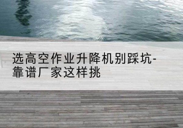 平凉剪叉式升降机厂家-选高空作业升降机别踩坑-靠谱厂家这样挑