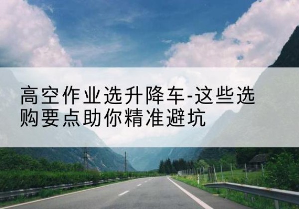 平凉升降车厂家-高空作业选升降车-这些选购要点助你*避坑