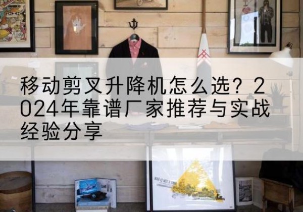 平凉升降平台厂家推荐-移动剪叉升降机怎么选？2024年靠谱厂家推荐与实战经验分享